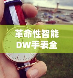 革命性智能DW手表,未来科技与生活风采的完美结合亮相全新体验
