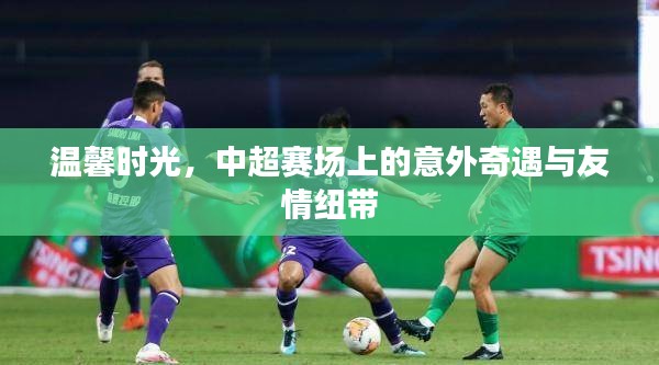 中超赛场上的意外奇遇与温馨友情纽带时刻
