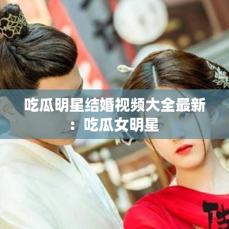 吃瓜明星结婚视频大全最新:吃瓜女明星