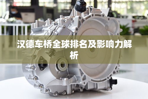 汉德车桥全球排名及影响力解析