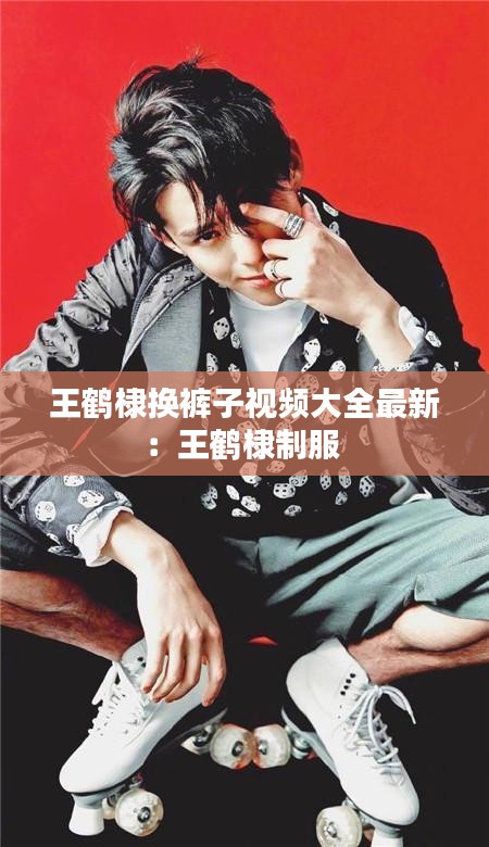 王鹤棣换裤子视频大全最新:王鹤棣制服