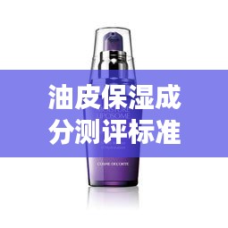 油皮保湿成分测评标准深度解析,最新解读来袭!