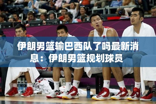 伊朗男篮输巴西队了吗最新消息:伊朗男篮规划球员