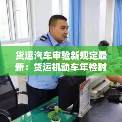 货运汽车审验新规定最新:货运机动车年检时间规定