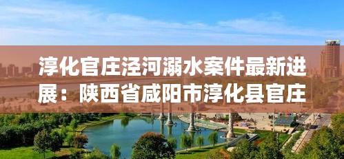 淳化官庄泾河溺水案件最新进展:陕西省咸阳市淳化县官庄镇