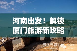 河南出发!解锁厦门旅游新攻略,畅游海岛风情!