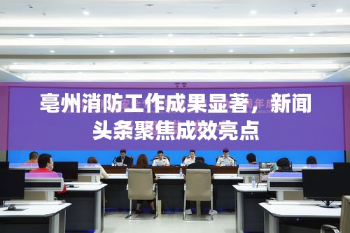 亳州消防工作成果显著,新闻头条聚焦成效亮点