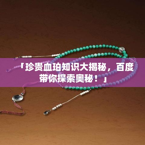 「珍贵血珀知识大揭秘,百度带你探索奥秘!」