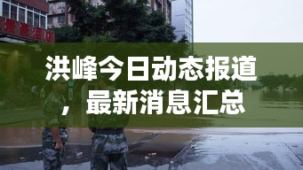 洪峰今日动态报道，最新消息汇总