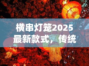 横串灯笼2025最新款式,传统魅力与现代风尚的完美结合