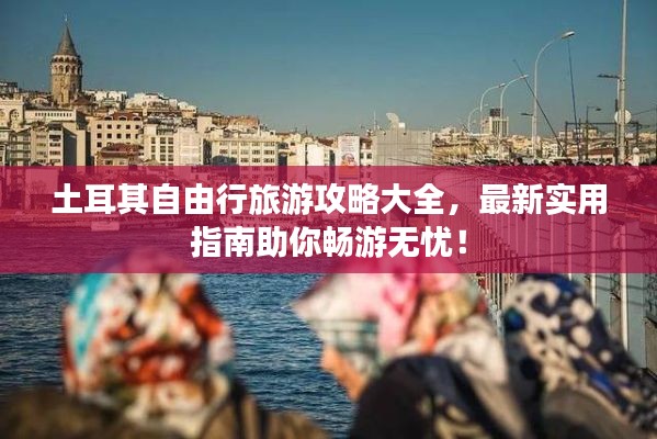 土耳其自由行旅游攻略大全，最新实用指南助你畅游无忧！
