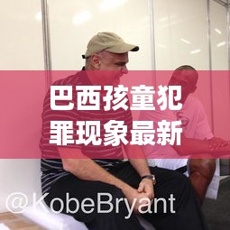 巴西孩童犯罪现象最新动态关注