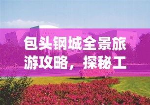 包头钢城全景旅游攻略,探秘工业之美与旅游胜地!