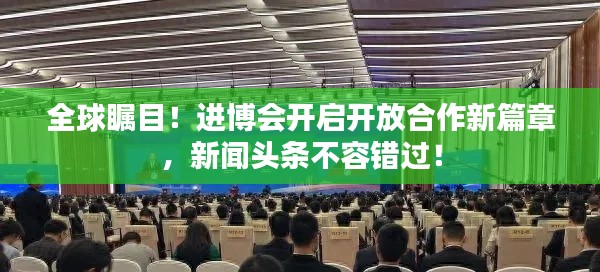 全球瞩目!进博会开启开放合作新篇章,新闻头条不容错过!