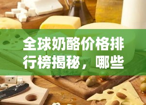 全球奶酪价格排行榜揭秘,哪些国家奶酪最昂贵?