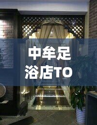 中牟足浴店TOP10排名揭晓，最佳放松身心好去处
