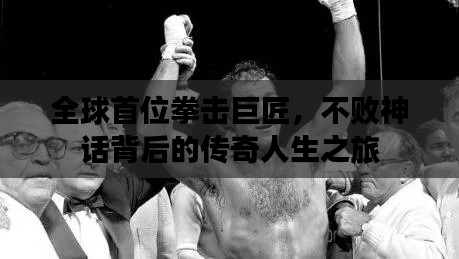全球首位拳击巨匠，不败神话背后的传奇人生之旅