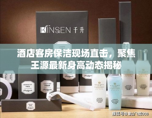 酒店客房保洁现场直击,聚焦王源最新身高动态揭秘