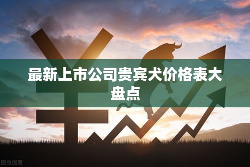 最新上市公司贵宾犬价格表大盘点