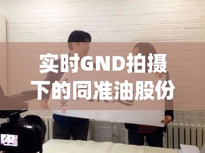 实时GND拍摄下的同准油股份最新动态，聚焦秦勇领导团队的变革与发展