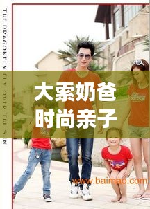 大索奶爸时尚亲子装搭配攻略,潮流与实用并存,打造最新潮流亲子装风采