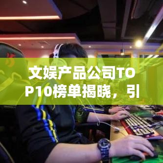 文娱产品公司TOP10榜单揭晓,引领行业风潮,谁居榜首?