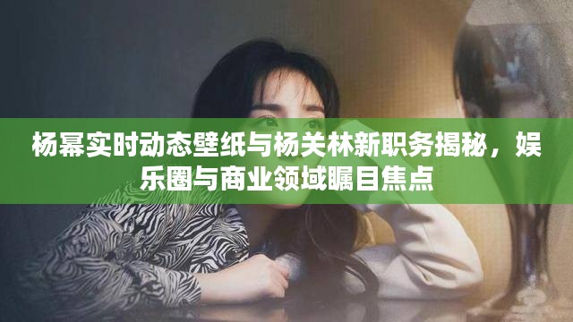 杨幂实时动态壁纸与杨关林新职务揭秘,娱乐圈与商业领域瞩目焦点