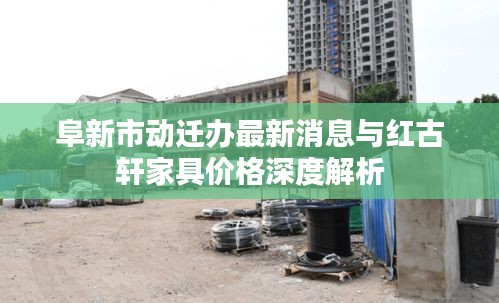 阜新市动迁办最新消息与红古轩家具价格深度解析
