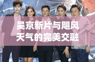 吴京新片与飓风天气的完美交融,中美影视界与天气的独特碰撞
