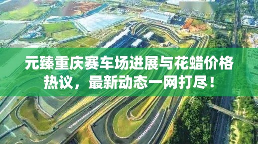 元臻重庆赛车场进展与花蜡价格热议,最新动态一网打尽!