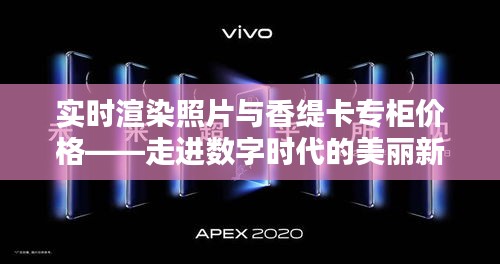 实时渲染照片与香缇卡专柜价格——走进数字时代的美丽新篇章