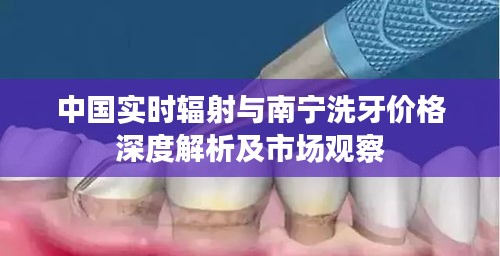 中国实时辐射与南宁洗牙价格深度解析及市场观察