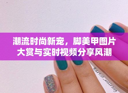 潮流时尚新宠,脚美甲图片大赏与实时视频分享风潮