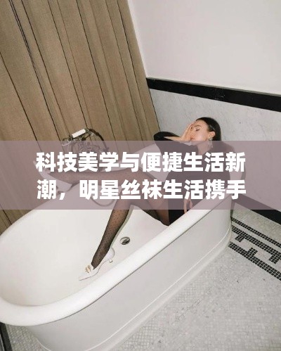 科技美学与便捷生活新潮，明星丝袜生活携手骑士引援引领新潮流！