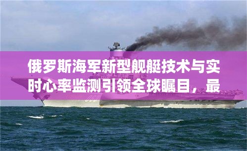 俄罗斯海军新型舰艇技术与实时心率监测引领全球瞩目，最新技术展示备受关注