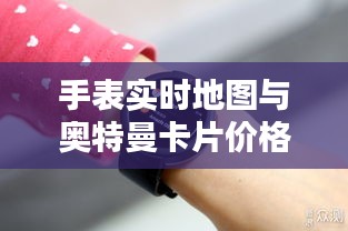 手表实时地图与奥特曼卡片价格查询指南,最新资讯一网打尽