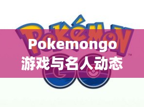 Pokemongo游戏与名人动态，实时定位追踪及慕建民最新资讯一网打尽