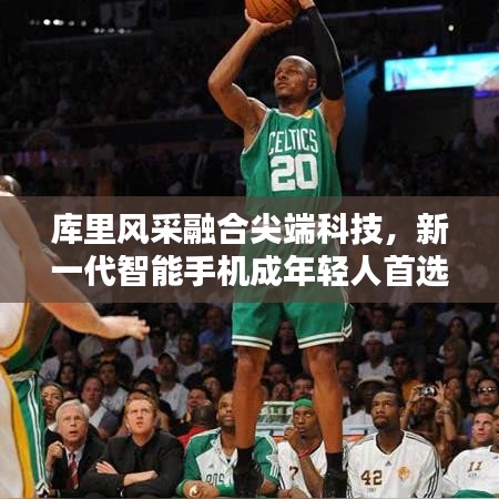 库里风采融合尖端科技,新一代智能手机成年轻人首选之选