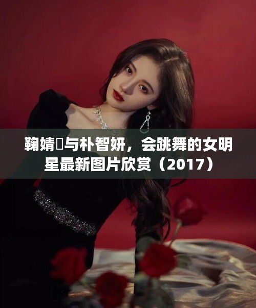 鞠婧祎与朴智妍，会跳舞的女明星最新图片欣赏（2017）