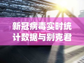 新冠病毒实时统计数据与别克君威新车价格,全面释义、专家视角及虚假宣传风险预警