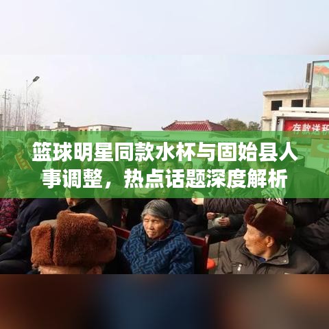 篮球明星同款水杯与固始县人事调整,热点话题深度解析