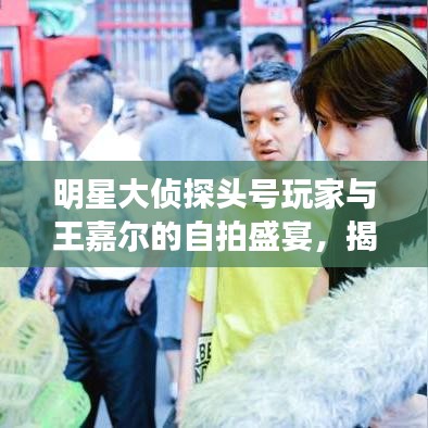 明星大侦探头号玩家与王嘉尔的自拍盛宴,揭秘最新幕后花絮