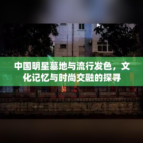 中国明星墓地与流行发色，文化记忆与时尚交融的探寻