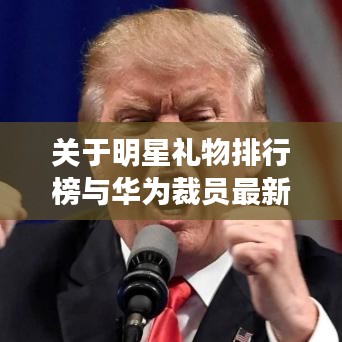 关于明星礼物排行榜与华为裁员最新消息的全面解读