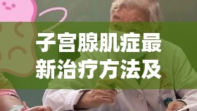 子宫腺肌症最新治疗方法及苏州视频翻译下载要点概览