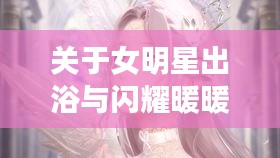 关于女明星出浴与闪耀暖暖最新抽阁视频的组合概念解析