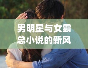 男明星与女霸总小说的新风,甜馨现象背后的探索与破局思考
