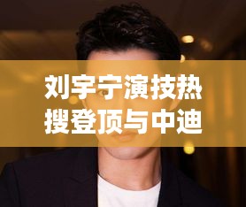 刘宇宁演技热搜登顶与中迪地产创新引领市场的实时热点分析与未来展望