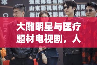 大雕明星与医疗题材电视剧,人性光辉与情感深度的交织展现