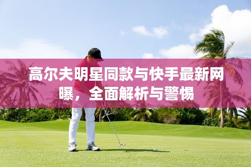 高尔夫明星同款与快手最新网曝,全面解析与警惕